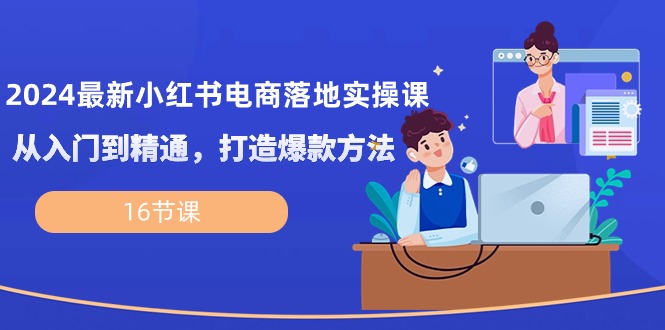 2024最新小红书电商落地实操课，从入门到精通，打造爆款方法（16节课）-东升网创