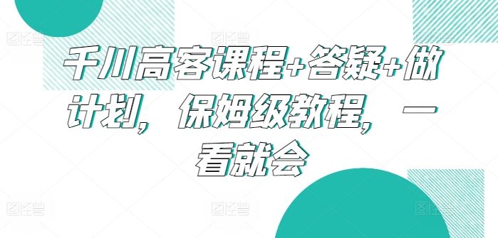 千川高客课程+答疑+做计划，保姆级教程，一看就会-东升网创
