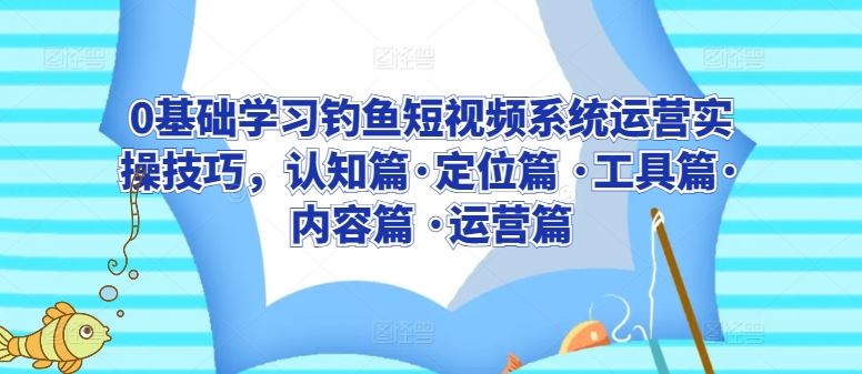 0基础学习钓鱼短视频系统运营实操技巧，认知篇·定位篇 ·工具篇·内容篇 ·运营篇-东升网创