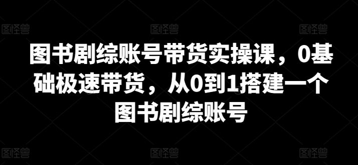 图书剧综账号带货实操课，0基础极速带货，从0到1搭建一个图书剧综账号-东升网创