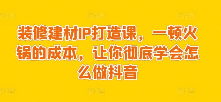 装修建材IP打造课，一顿火锅的成本，让你彻底学会怎么做抖音-东升网创