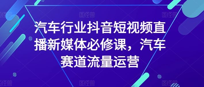 汽车行业抖音短视频直播新媒体必修课，汽车赛道流量运营-东升网创