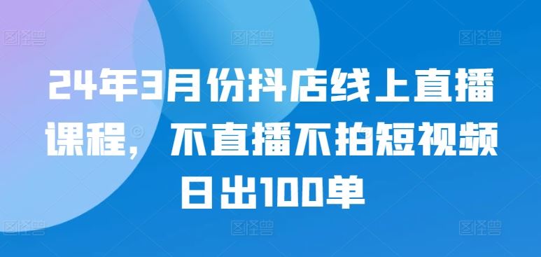24年3月份抖店线上直播课程，不直播不拍短视频日出100单-东升网创