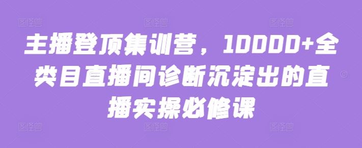 主播登顶集训营，10000+全类目直播间诊断沉淀出的直播实操必修课-东升网创