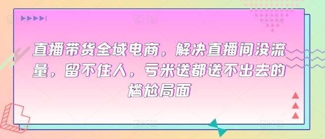 直播带货全域电商，解决直播间没流量，留不住人，亏米送都送不出去的尴尬局面-东升网创