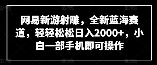 网易新游射雕，全新蓝海赛道，轻轻松松日入2000+，小白一部手机即可操作【揭秘】-东升网创