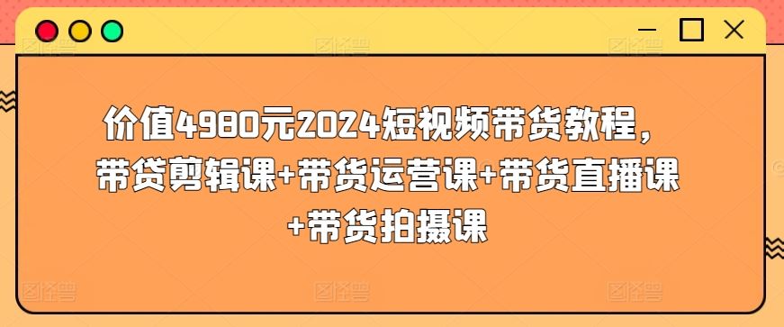 价值4980元2024短视频带货教程，带贷剪辑课+带货运营课+带货直播课+带货拍摄课-东升网创