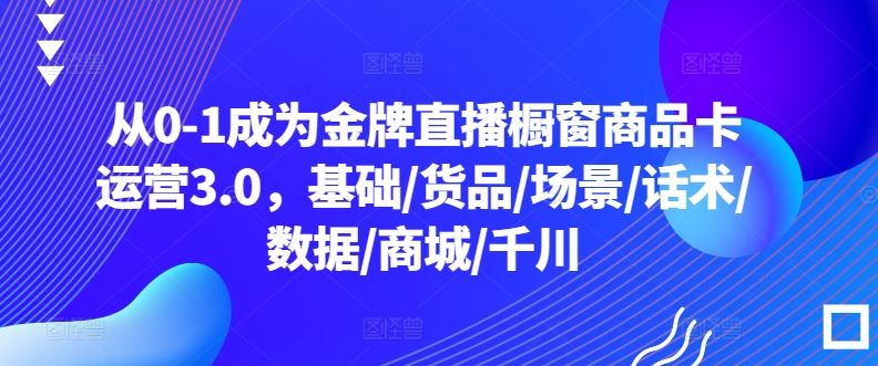 从0-1成为金牌直播橱窗商品卡运营3.0，基础/货品/场景/话术/数据/商城/千川-东升网创