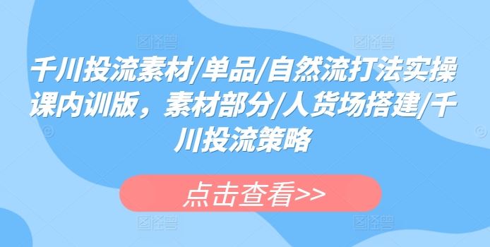 千川投流素材/单品/自然流打法实操课内训版，素材部分/人货场搭建/千川投流策略-东升网创