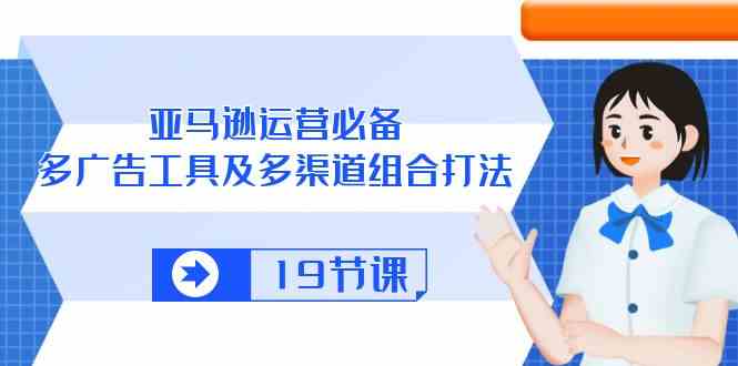 亚马逊运营必备，多广告工具及多渠道组合打法（19节课）-东升网创