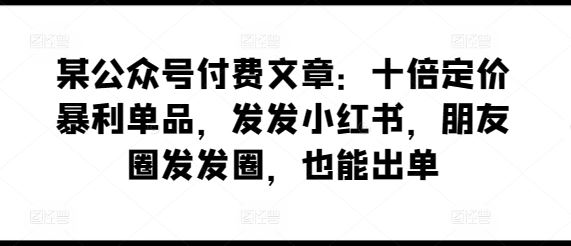 某公众号付费文章：十倍定价暴利单品，发发小红书，朋友圈发发圈，也能出单-东升网创