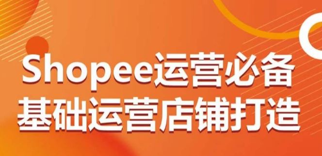 Shopee运营必备基础运营店铺打造，多层次的教你从0-1运营店铺-东升网创