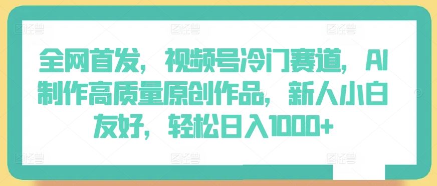 全网首发，视频号冷门赛道，AI制作高质量原创作品，新人小白友好，轻松日入1000+【揭秘】-东升网创