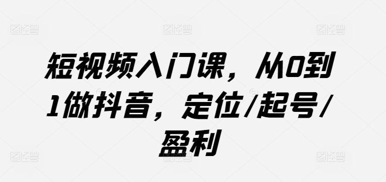 短视频入门课，从0到1做抖音，定位/起号/盈利-东升网创