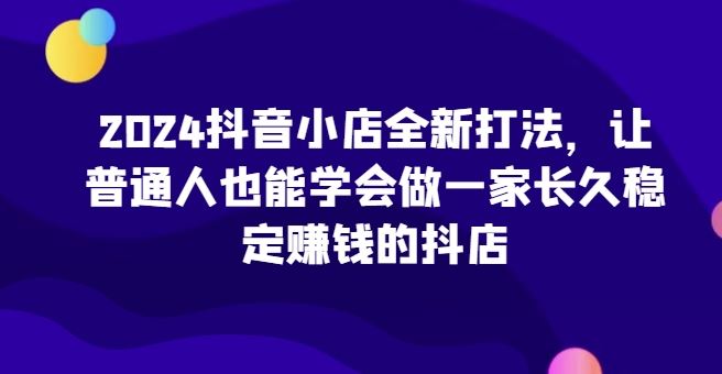 2024抖音小店全新打法，让普通人也能学会做一家长久稳定赚钱的抖店-东升网创