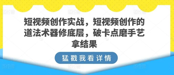 短视频创作实战，短视频创作的道法术器修底层，破卡点磨手艺拿结果-东升网创