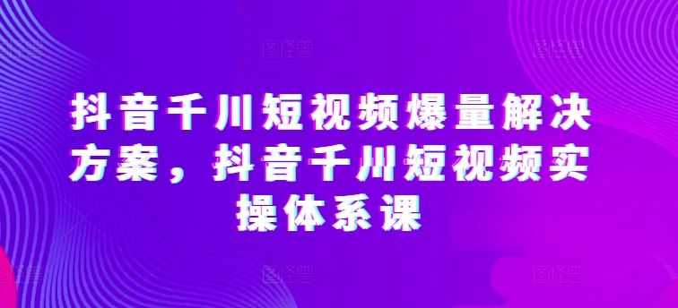 抖音千川短视频爆量解决方案，抖音千川短视频实操体系课-东升网创