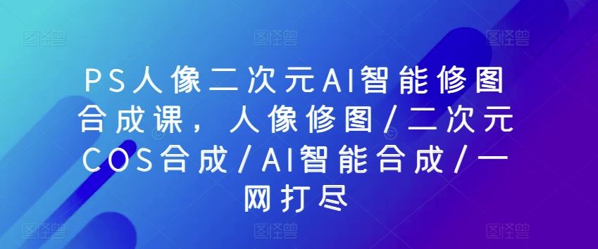 PS人像二次元AI智能修图合成课，人像修图/二次元COS合成/AI智能合成/一网打尽-东升网创