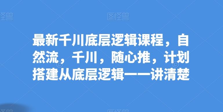 最新千川底层逻辑课程，自然流，千川，随心推，计划搭建从底层逻辑一一讲清楚-东升网创