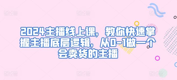 2024主播线上课，教你快速掌握主播底层逻辑，从0-1做一个会卖货的主播-东升网创