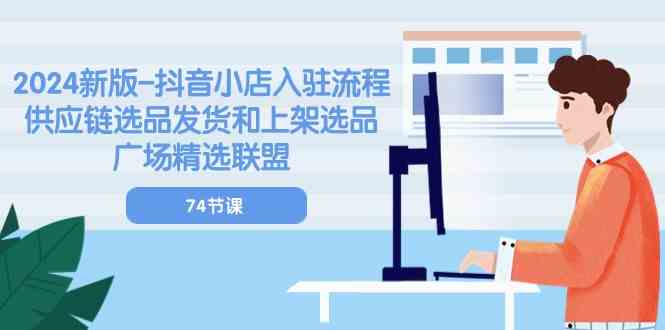 2024新版抖音小店入驻流程：供应链选品发货和上架选品广场精选联盟（74节）-东升网创