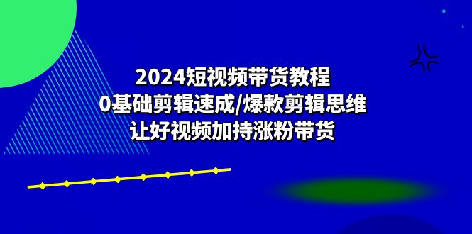 2024短视频带货教程：0基础剪辑速成/爆款剪辑思维/让好视频加持涨粉带货-东升网创