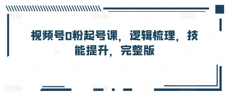 视频号0粉起号课，逻辑梳理，技能提升，完整版-东升网创