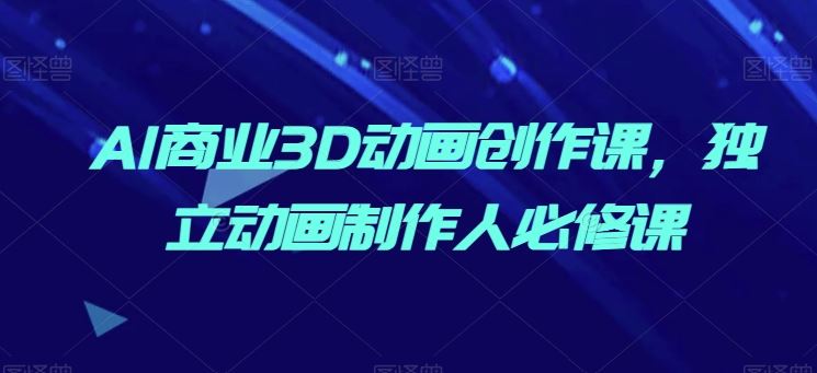 AI商业3D动画创作课，独立动画制作人必修课-东升网创