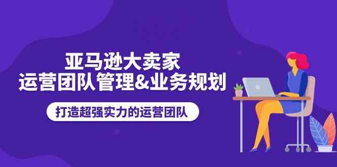 亚马逊大卖家运营团队管理&业务规划，打造超强实力的运营团队-东升网创