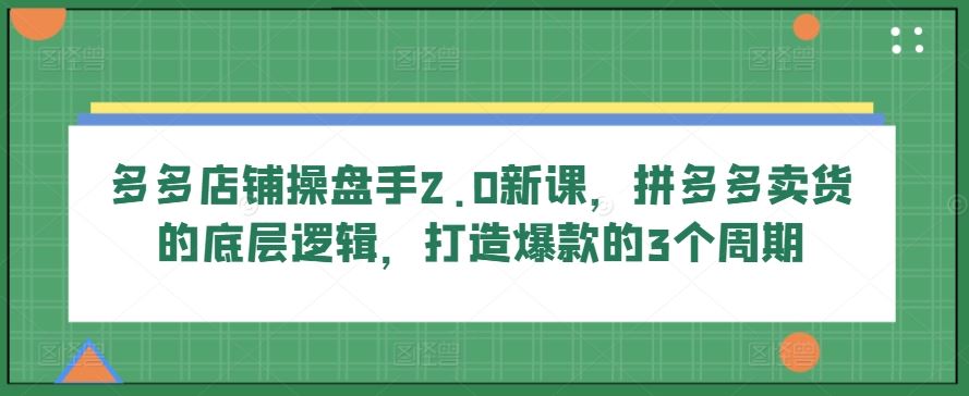 多多店铺操盘手2.0新课，拼多多卖货的底层逻辑，打造爆款的3个周期-东升网创
