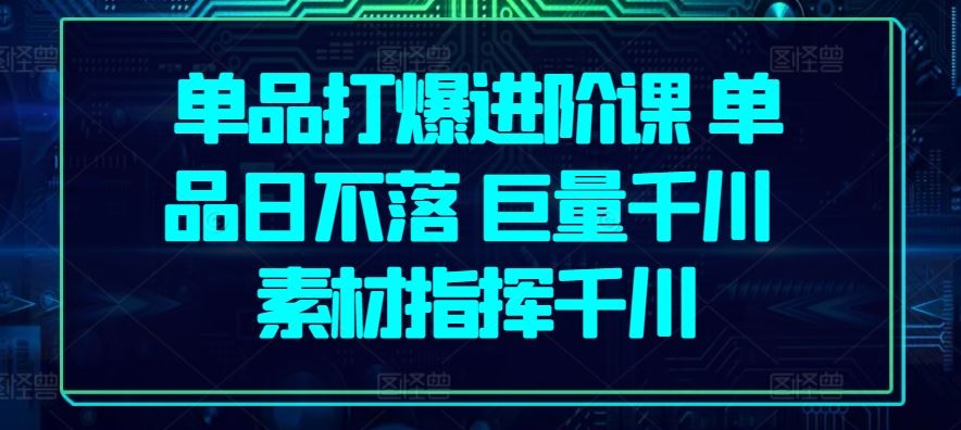 单品打爆进阶课 单品日不落 巨量千川 素材指挥千川-东升网创