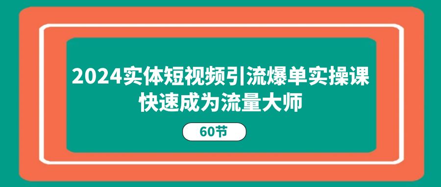 2024实体短视频引流爆单实操课，快速成为流量大师（60节）-东升网创