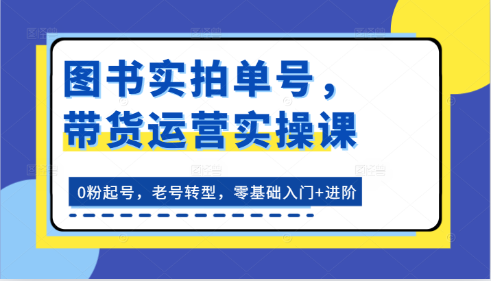 图书实拍单号，带货运营实操课：0粉起号，老号转型，零基础入门+进阶-东升网创
