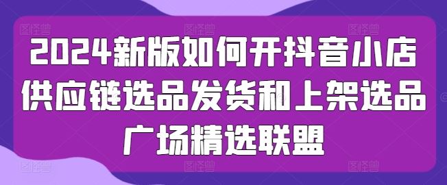 2024新版如何开抖音小店供应链选品发货和上架选品广场精选联盟-东升网创