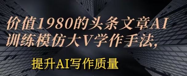 价值1980头条文章AI投喂训练模仿大v写作手法，提升AI写作质量【揭秘】-东升网创