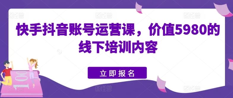 快手抖音账号运营课，价值5980的线下培训内容-东升网创