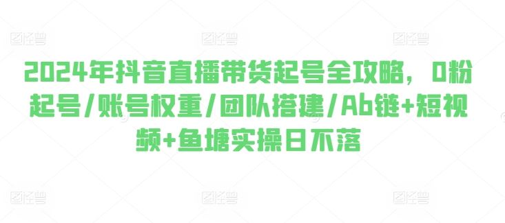 2024年抖音直播带货起号全攻略，0粉起号/账号权重/团队搭建/Ab链+短视频+鱼塘实操日不落-东升网创