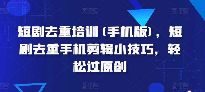 短剧去重培训(手机版)，短剧去重手机剪辑小技巧，轻松过原创-东升网创