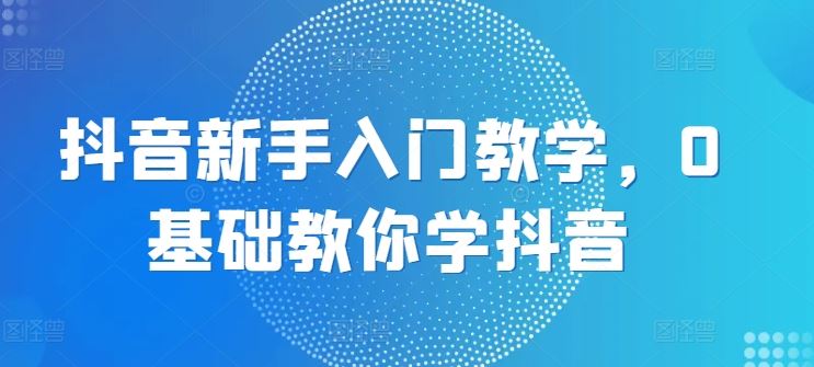 抖音新手入门教学，0基础教你学抖音-东升网创