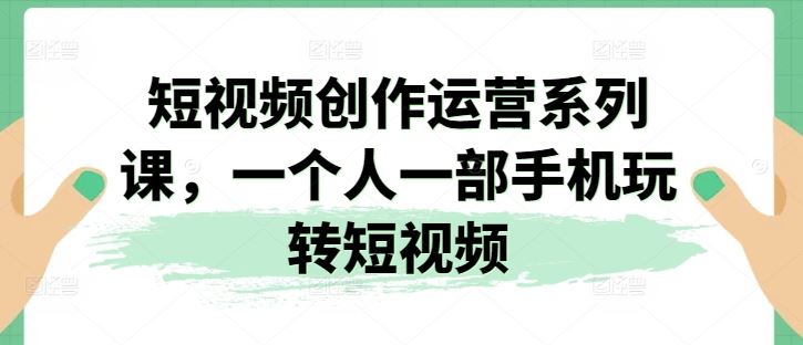 短视频创作运营系列课，一个人一部手机玩转短视频-东升网创