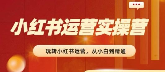 2024小红书运营实操营，​从入门到精通，完成从0~1~100-东升网创