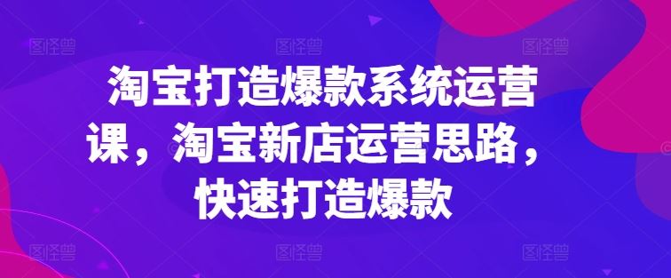 淘宝打造爆款系统运营课，淘宝新店运营思路，快速打造爆款-东升网创