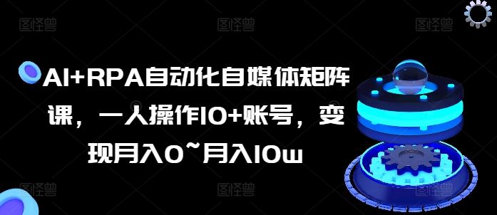 AI+RPA自动化自媒体矩阵课，一人操作10+账号，变现月入0~月入10w-东升网创
