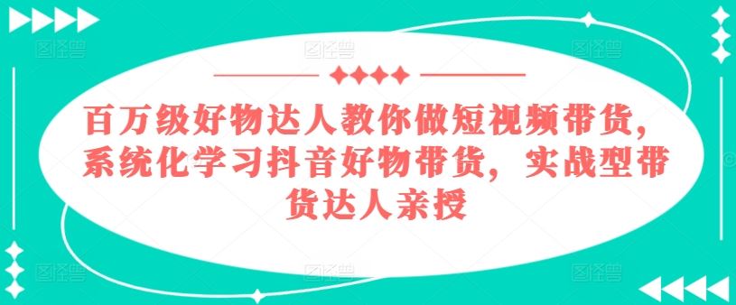 百万级好物达人教你做短视频带货，系统化学习抖音好物带货，实战型带货达人亲授-东升网创