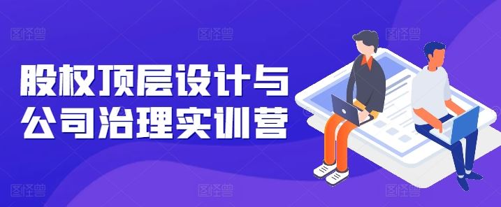 股权顶层设计与公司治理实训营，补全股权短板/守住控制权底线/熟悉4大注册信息/规避3大法律风险-东升网创