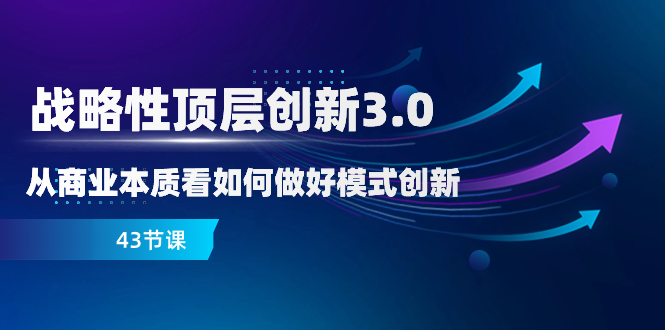 （8306期）战略性 顶层创新-3.0，从商业本质看如何做好模式创新（43节课）-东升网创
