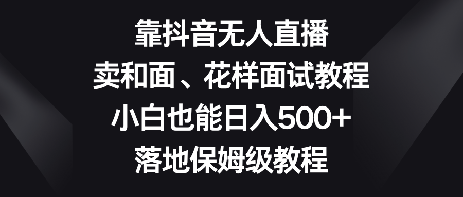 （8364期）靠抖音无人直播，卖和面、花样面试教程，小白也能日入500+，落地保姆级教程-东升网创