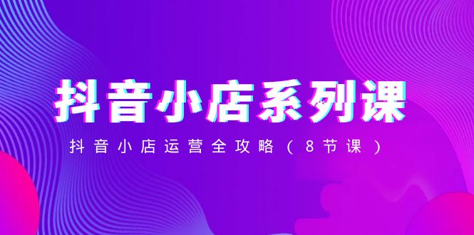 （8415期）抖音小店-系列课，抖音小店运营全攻略（8节课）-东升网创