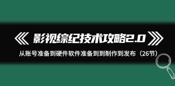 （9633期）影视 综纪技术攻略2.0：从账号准备到硬件软件准备到到制作到发布（26节）-东升网创