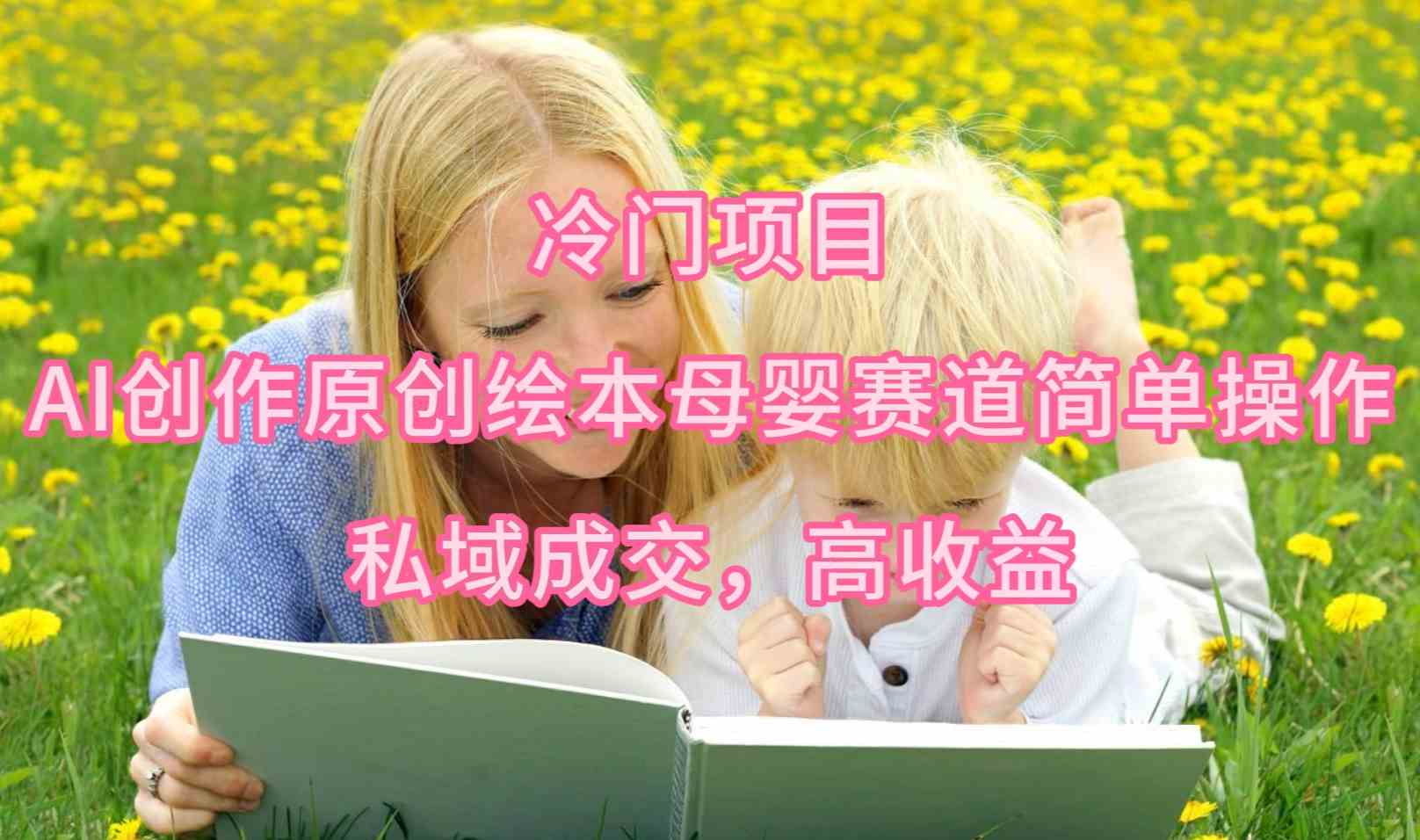 （9726期）冷门项目，AI创作原创绘本母婴赛道简单操作，私域成交，高收益-东升网创